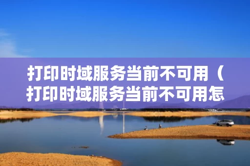 打印时域服务当前不可用（打印时域服务当前不可用怎么办）