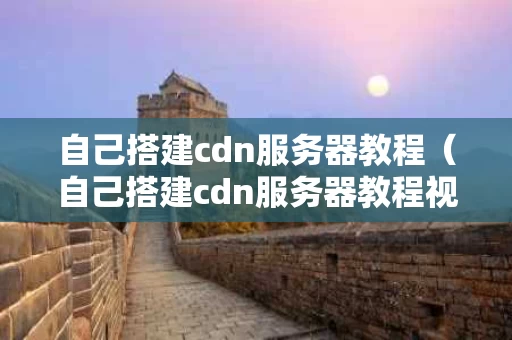 自己搭建cdn服务器教程（自己搭建cdn服务器教程视频）
