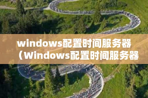 windows配置时间服务器（Windows配置时间服务器后 时间源还是cmos）