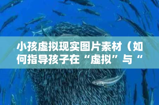小孩虚拟现实图片素材（如何指导孩子在“虚拟”与“现实”中找到平衡心得体会）