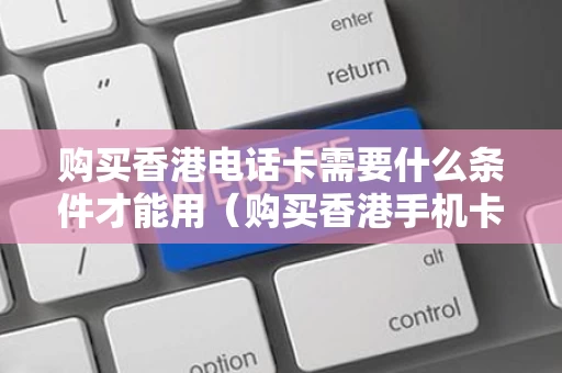 购买香港电话卡需要什么条件才能用（购买香港手机卡违法吗）