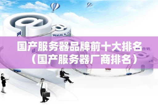 国产服务器品牌前十大排名（国产服务器厂商排名）