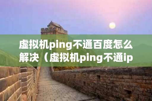 虚拟机ping不通百度怎么解决（虚拟机ping不通ip地址的原因）