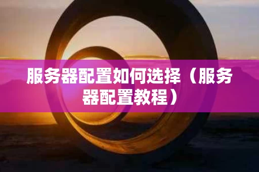 服务器配置如何选择（服务器配置教程）