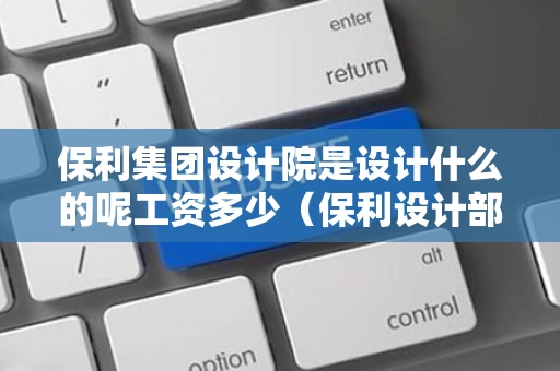 保利集团设计院是设计什么的呢工资多少（保利设计部）