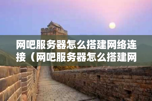 网吧服务器怎么搭建网络连接（网吧服务器怎么搭建网络连接的）