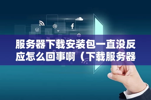 服务器下载安装包一直没反应怎么回事啊（下载服务器出错怎么办）