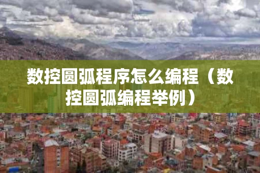 数控圆弧程序怎么编程（数控圆弧编程举例）