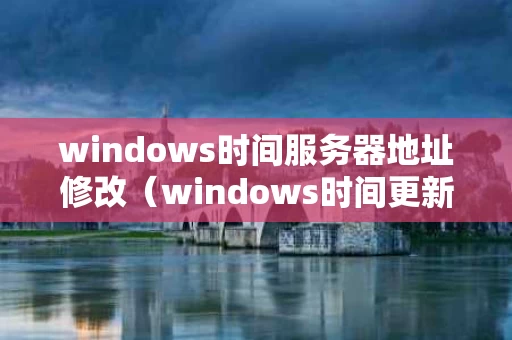 windows时间服务器地址修改（windows时间更新服务器地址）
