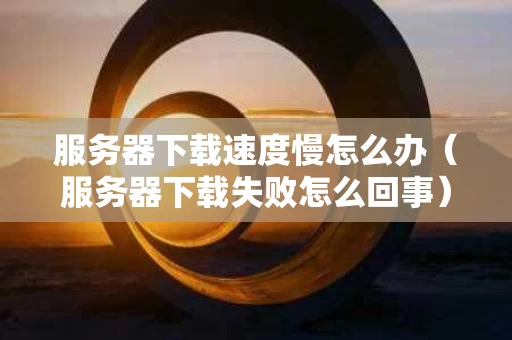 服务器下载速度慢怎么办（服务器下载失败怎么回事）
