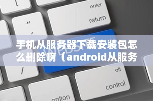 手机从服务器下载安装包怎么删除啊（android从服务器下载文件）