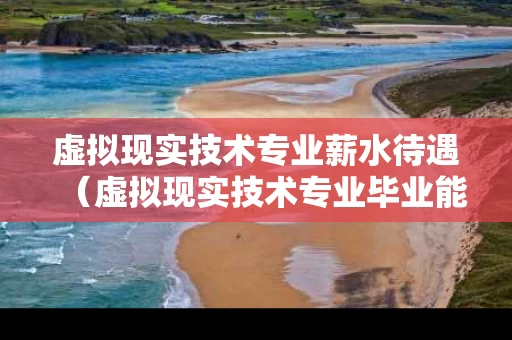 虚拟现实技术专业薪水待遇（虚拟现实技术专业毕业能干啥）