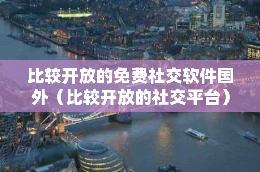 比较开放的免费社交软件国外（比较开放的社交平台）