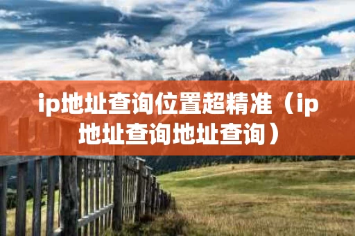 ip地址查询位置超精准（ip地址查询地址查询）