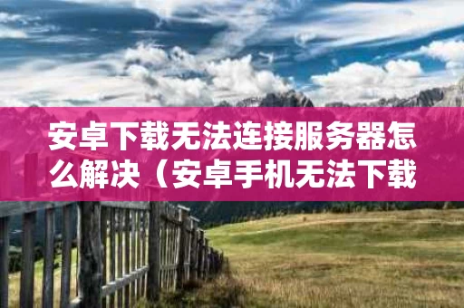 安卓下载无法连接服务器怎么解决（安卓手机无法下载应用程序怎么办）