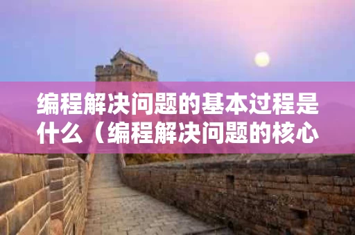 编程解决问题的基本过程是什么（编程解决问题的核心工作是什么）