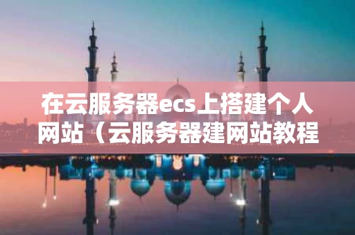 在云服务器ecs上搭建个人网站（云服务器建网站教程）
