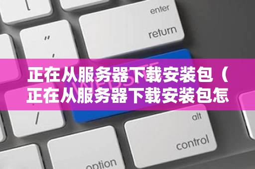 正在从服务器下载安装包（正在从服务器下载安装包怎么回事）