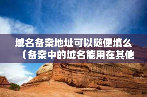 域名备案地址可以随便填么（备案中的域名能用在其他空间上面吗）