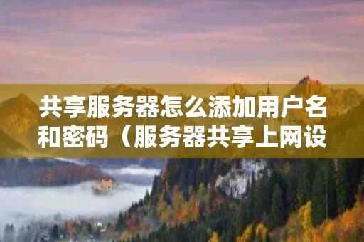 共享服务器怎么添加用户名和密码（服务器共享上网设置）