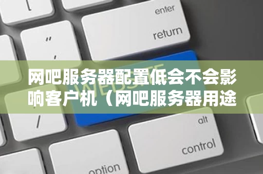 网吧服务器配置低会不会影响客户机（网吧服务器用途）