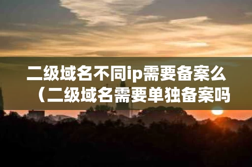 二级域名不同ip需要备案么（二级域名需要单独备案吗）
