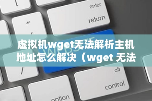 虚拟机wget无法解析主机地址怎么解决（wget 无法解析主机地址）
