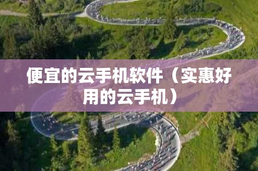 便宜的云手机软件（实惠好用的云手机）