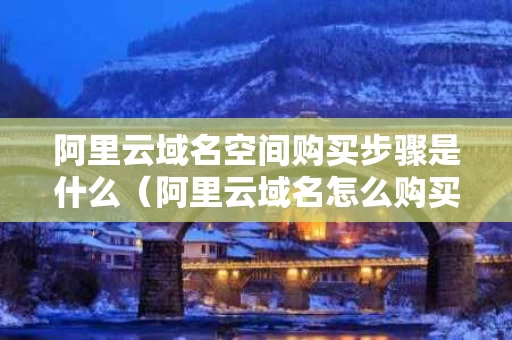 阿里云域名空间购买步骤是什么（阿里云域名怎么购买）