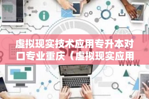 虚拟现实技术应用专升本对口专业重庆（虚拟现实应用技术升本的对口专业是什么）
