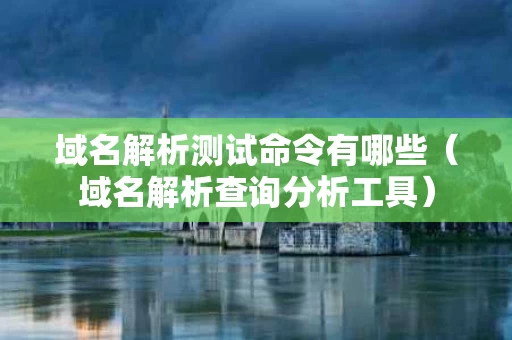 域名解析测试命令有哪些（域名解析查询分析工具）