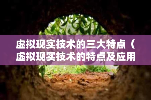 虚拟现实技术的三大特点（虚拟现实技术的特点及应用）