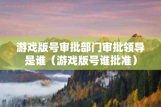 游戏版号审批部门审批领导是谁（游戏版号谁批准）