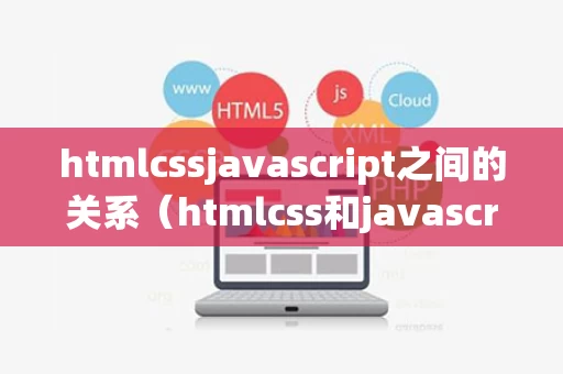 htmlcssjavascript之间的关系（htmlcss和javascript分别对应）