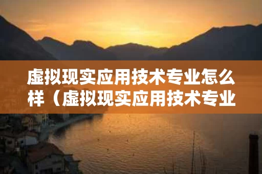 虚拟现实应用技术专业怎么样（虚拟现实应用技术专业就业方向）