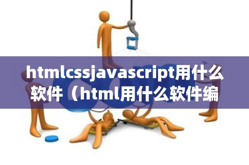htmlcssjavascript用什么软件（html用什么软件编写比较好）