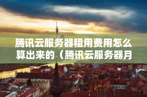腾讯云服务器租用费用怎么算出来的（腾讯云服务器月租）