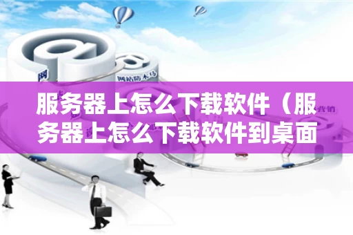 服务器上怎么下载软件（服务器上怎么下载软件到桌面）
