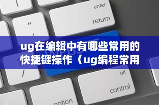 ug在编辑中有哪些常用的快捷键操作（ug编程常用快捷键命令大全）