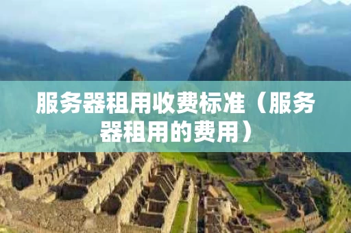 服务器租用收费标准（服务器租用的费用）
