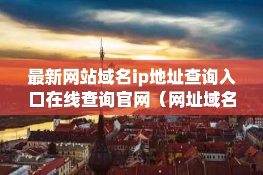 最新网站域名ip地址查询入口在线查询官网（网址域名ip查询命令）