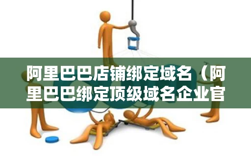 阿里巴巴店铺绑定域名（阿里巴巴绑定顶级域名企业官网）