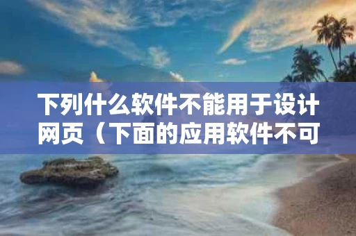 下列什么软件不能用于设计网页（下面的应用软件不可以用于网页制作开发的是）