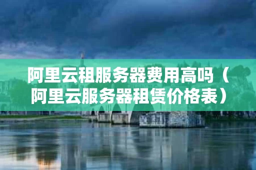 阿里云租服务器费用高吗（阿里云服务器租赁价格表）