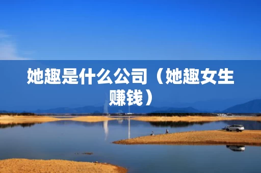 她趣是什么公司（她趣女生赚钱）