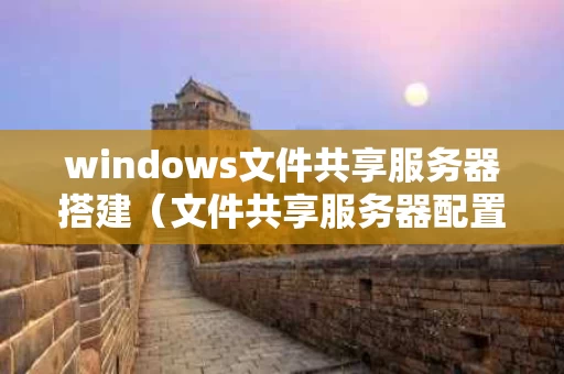 windows文件共享服务器搭建（文件共享服务器配置）
