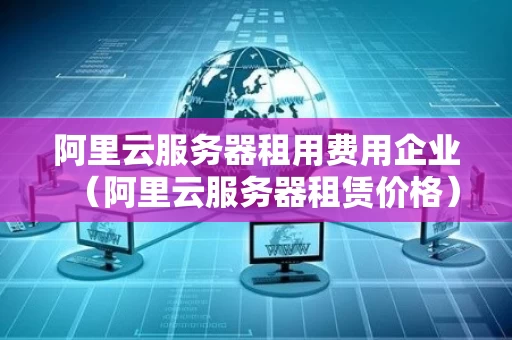 阿里云服务器租用费用企业（阿里云服务器租赁价格）