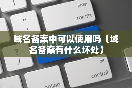 域名备案中可以使用吗（域名备案有什么坏处）