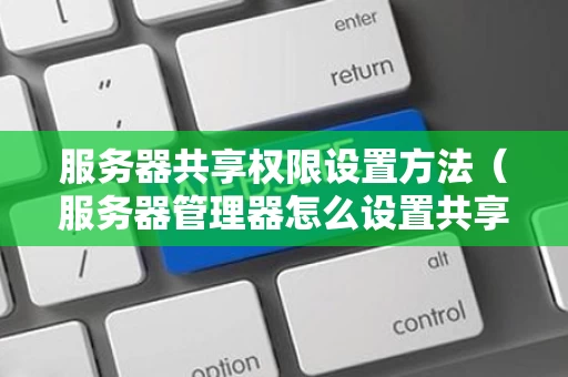 服务器共享权限设置方法（服务器管理器怎么设置共享文件）
