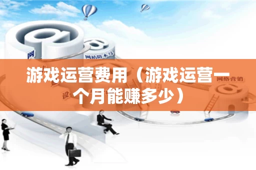游戏运营费用（游戏运营一个月能赚多少）